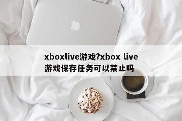 xboxlive游戏?xbox live游戏保存任务可以禁止吗