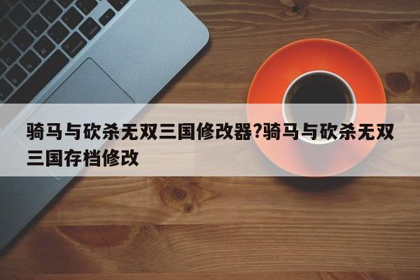 骑马与砍杀无双三国修改器?骑马与砍杀无双三国存档修改