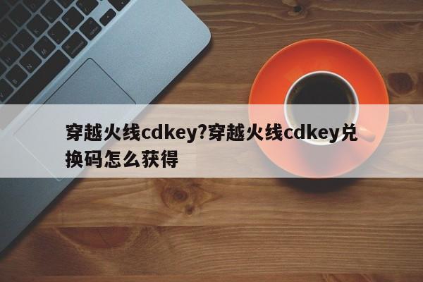 穿越火线cdkey?穿越火线cdkey兑换码怎么获得