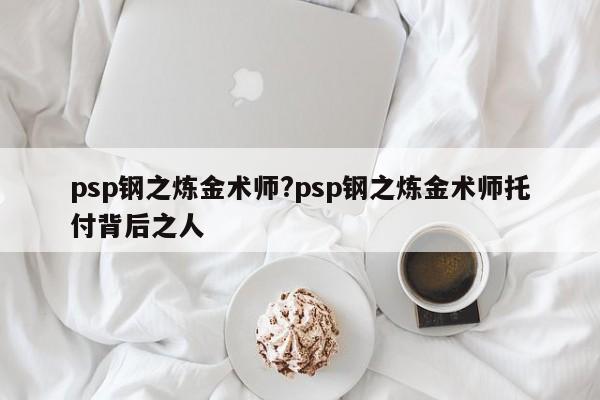 psp钢之炼金术师?psp钢之炼金术师托付背后之人