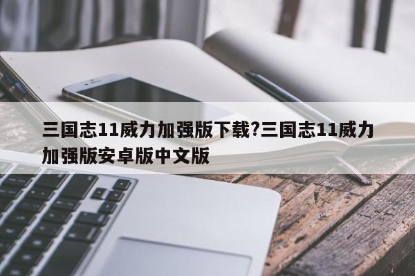 三国志11威力加强版下载?三国志11威力加强版安卓版中文版