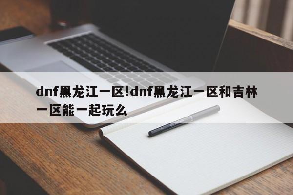dnf黑龙江一区!dnf黑龙江一区和吉林一区能一起玩么