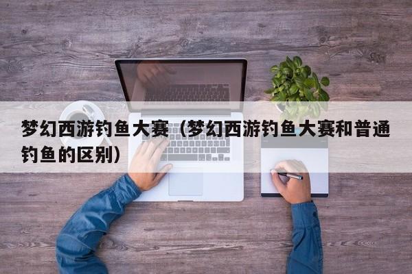 梦幻西游钓鱼大赛（梦幻西游钓鱼大赛和普通钓鱼的区别）