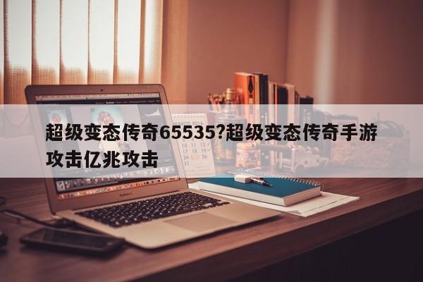 超级变态传奇65535?超级变态传奇手游攻击亿兆攻击