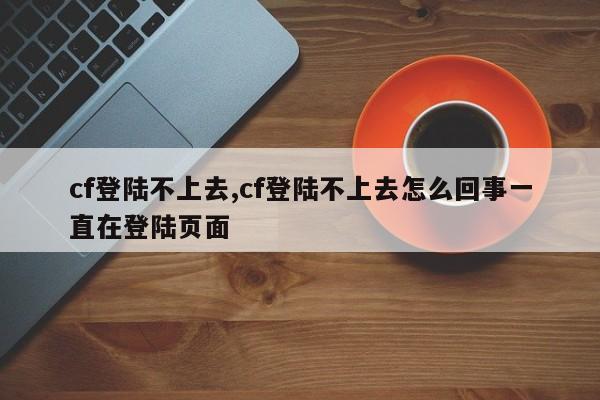 cf登陆不上去,cf登陆不上去怎么回事一直在登陆页面