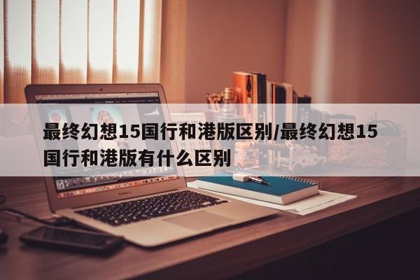 最终幻想15国行和港版区别/最终幻想15国行和港版有什么区别