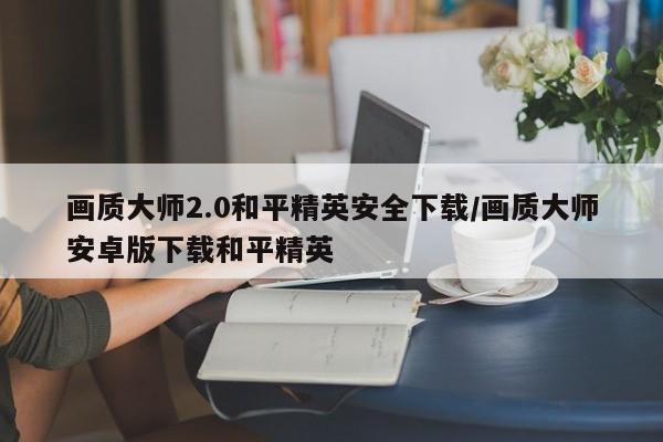画质大师2.0和平精英安全下载/画质大师安卓版下载和平精英