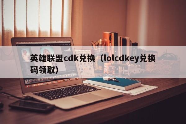 英雄联盟cdk兑换（lolcdkey兑换码领取）