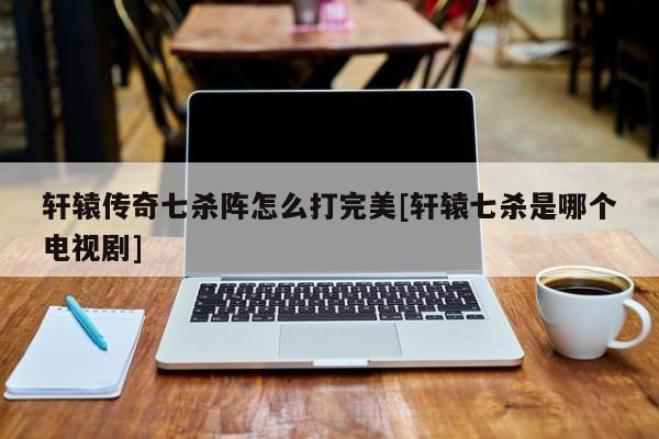 轩辕传奇七杀阵怎么打完美[轩辕七杀是哪个电视剧]