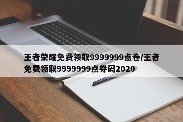 王者荣耀免费领取9999999点卷/王者免费领取9999999点券码2020