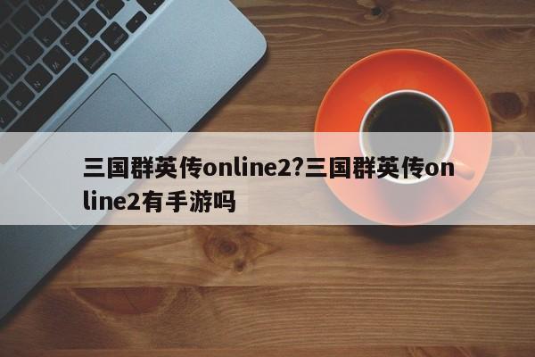 三国群英传online2?三国群英传online2有手游吗