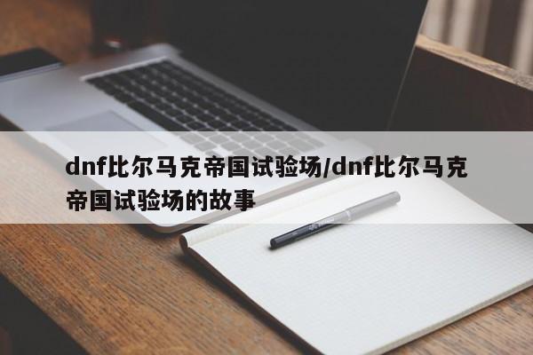 dnf比尔马克帝国试验场/dnf比尔马克帝国试验场的故事