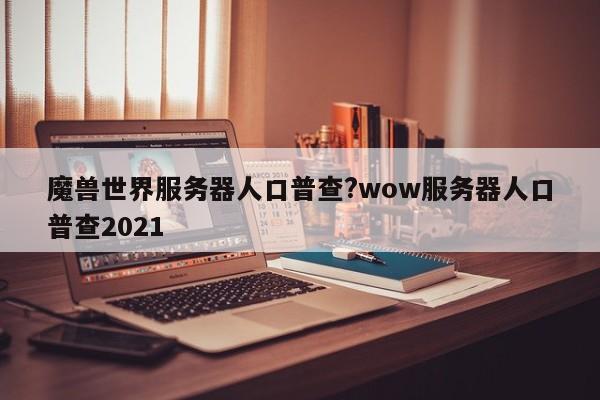 魔兽世界服务器人口普查?wow服务器人口普查2021