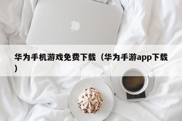 华为手机游戏免费下载（华为手游app下载）