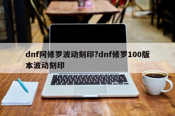 dnf阿修罗波动刻印?dnf修罗100版本波动刻印