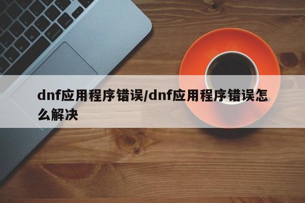 dnf应用程序错误/dnf应用程序错误怎么解决
