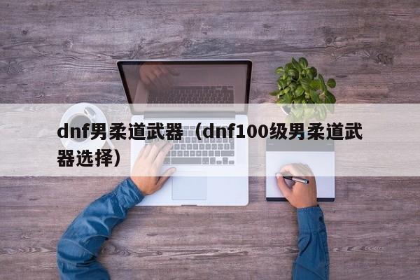 dnf男柔道武器（dnf100级男柔道武器选择）