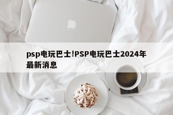 psp电玩巴士!PSP电玩巴士2024年最新消息