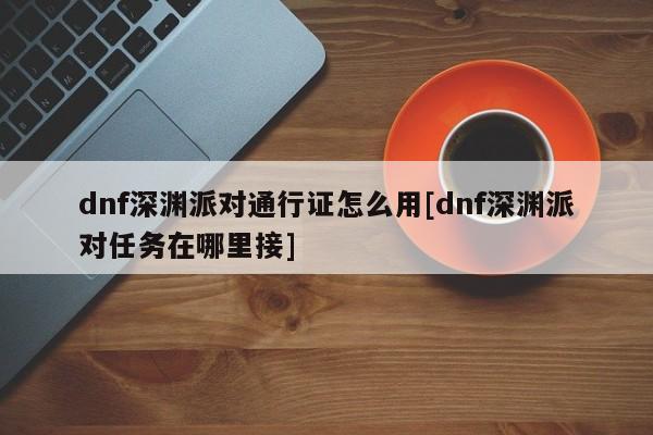 dnf深渊派对通行证怎么用[dnf深渊派对任务在哪里接]