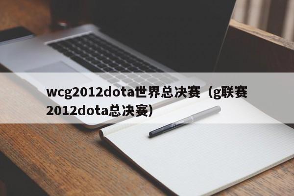 wcg2012dota世界总决赛（g联赛2012dota总决赛）
