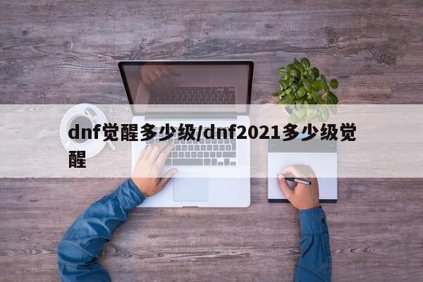 dnf觉醒多少级/dnf2021多少级觉醒