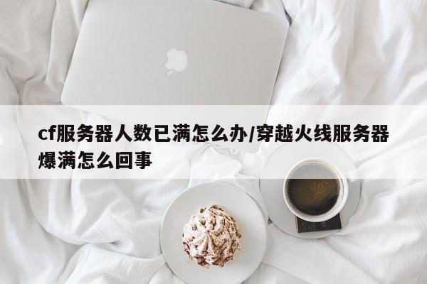 cf服务器人数已满怎么办/穿越火线服务器爆满怎么回事