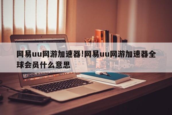 网易uu网游加速器!网易uu网游加速器全球会员什么意思