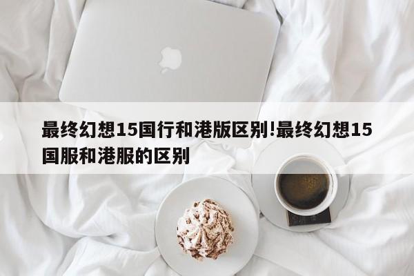 最终幻想15国行和港版区别!最终幻想15国服和港服的区别