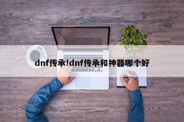 dnf传承!dnf传承和神器哪个好