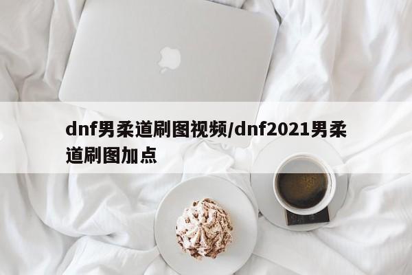 dnf男柔道刷图视频/dnf2021男柔道刷图加点