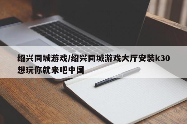 绍兴同城游戏/绍兴同城游戏大厅安装k30想玩你就来吧中国