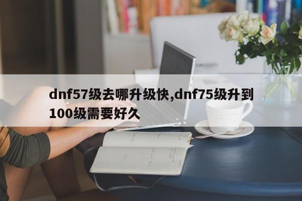 dnf57级去哪升级快,dnf75级升到100级需要好久