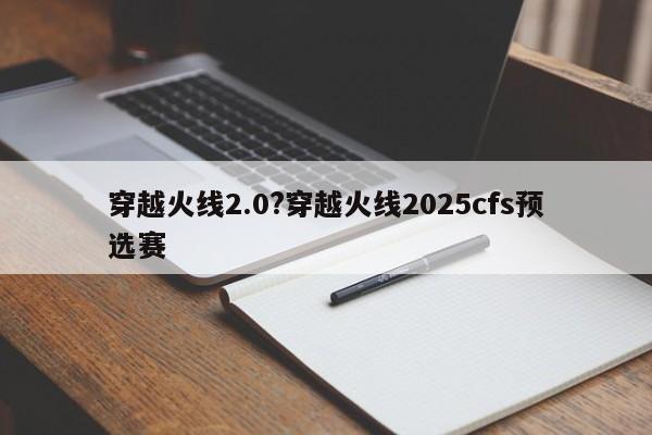 穿越火线2.0?穿越火线2025cfs预选赛